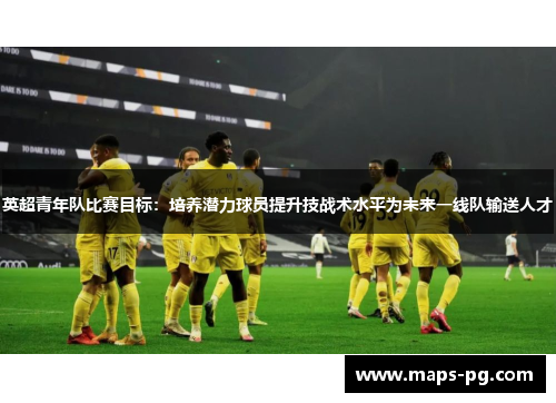 英超青年队比赛目标：培养潜力球员提升技战术水平为未来一线队输送人才