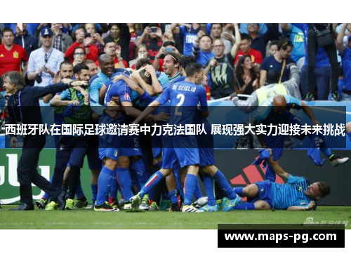 西班牙队在国际足球邀请赛中力克法国队 展现强大实力迎接未来挑战